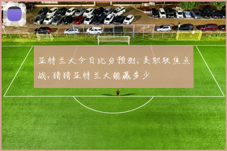 亚特兰大今日比分预测,美职联焦点战,猜猜亚特兰大能赢多少