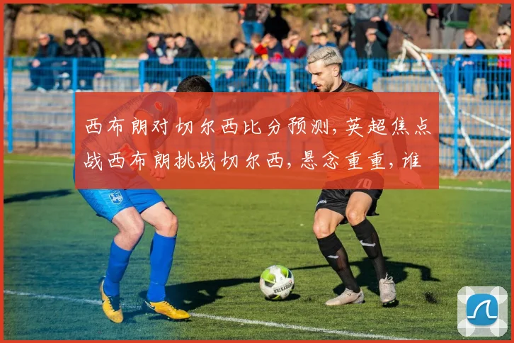 西布朗对切尔西比分预测,英超焦点战西布朗挑战切尔西,悬念重重,谁将笑到最后
