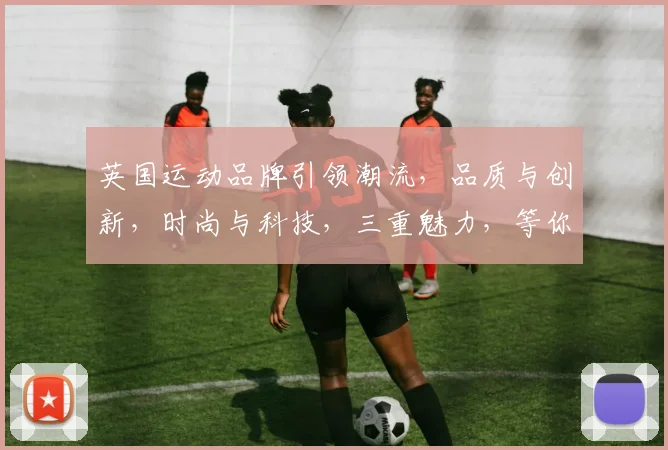 英国运动品牌引领潮流，品质与创新，时尚与科技，三重魅力，等你来发现