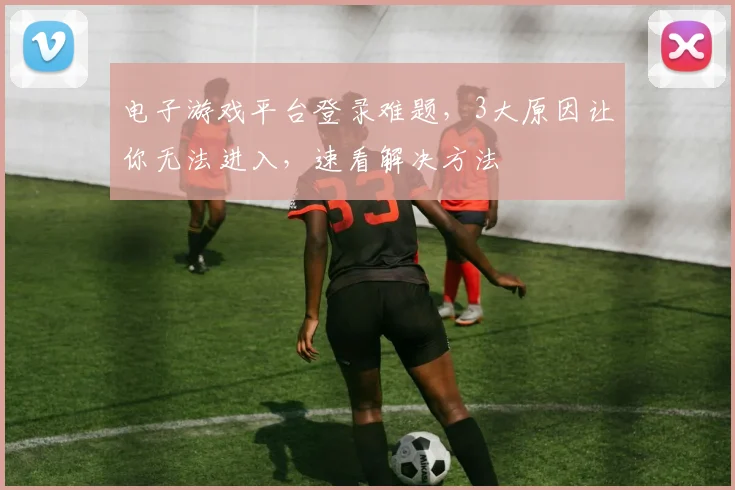电子游戏平台登录难题，3大原因让你无法进入，速看解决方法