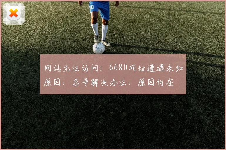 网站无法访问：6680网址遭遇未知原因，急寻解决办法，原因何在