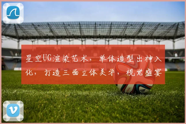 星空UG渲染艺术，单体造型出神入化，打造三面立体美学，视觉盛宴一触即发