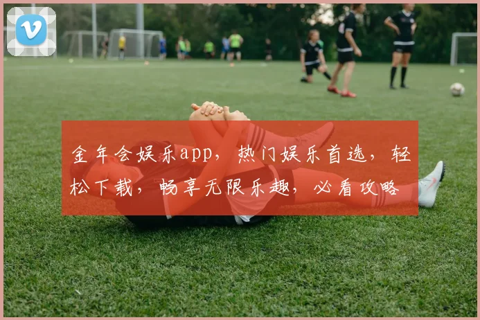 金年会娱乐app，热门娱乐首选，轻松下载，畅享无限乐趣，必看攻略